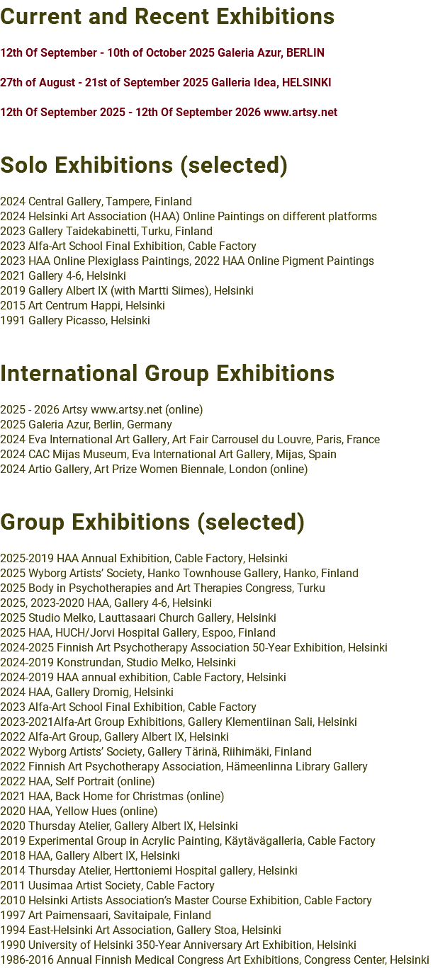Current and Recent Exhibitions 12th Of September - 10th of October 2025 Galeria Azur, BERLIN 27th of August - 21st of September 2025 Galleria Idea, HELSINKI 12th Of September 2025 - 12th Of September 2026 www.artsy.net Solo Exhibitions (selected) 2024 Central Gallery, Tampere, Finland 2024 Helsinki Art Association (HAA) Online Paintings on different platforms 2023 Gallery Taidekabinetti, Turku, Finland 2023 Alfa-Art School Final Exhibition, Cable Factory 2023 HAA Online Plexiglass Paintings, 2022 HAA Online Pigment Paintings 2021 Gallery 4-6, Helsinki 2019 Gallery Albert IX (with Martti Siimes), Helsinki 2015 Art Centrum Happi, Helsinki 1991 Gallery Picasso, Helsinki International Group Exhibitions 2025 - 2026 Artsy www.artsy.net (online) 2025 Galeria Azur, Berlin, Germany 2024 Eva International Art Gallery, Art Fair Carrousel du Louvre, Paris, France 2024 CAC Mijas Museum, Eva International Art Gallery, Mijas, Spain 2024 Artio Gallery, Art Prize Women Biennale, London (online) Group Exhibitions (selected) 2025-2019 HAA Annual Exhibition, Cable Factory, Helsinki 2025 Wyborg Artists’ Society, Hanko Townhouse Gallery, Hanko, Finland 2025 Body in Psychotherapies and Art Therapies Congress, Turku 2025, 2023-2020 HAA, Gallery 4-6, Helsinki 2025 Studio Melko, Lauttasaari Church Gallery, Helsinki 2025 HAA, HUCH/Jorvi Hospital Gallery, Espoo, Finland 2024-2025 Finnish Art Psychotherapy Association 50-Year Exhibition, Helsinki 2024-2019 Konstrundan, Studio Melko, Helsinki 2024-2019 HAA annual exhibition, Cable Factory, Helsinki 2024 HAA, Gallery Dromig, Helsinki 2023 Alfa-Art School Final Exhibition, Cable Factory 2023-2021Alfa-Art Group Exhibitions, Gallery Klementiinan Sali, Helsinki 2022 Alfa-Art Group, Gallery Albert IX, Helsinki 2022 Wyborg Artists’ Society, Gallery Tärinä, Riihimäki, Finland 2022 Finnish Art Psychotherapy Association, Hämeenlinna Library Gallery 2022 HAA, Self Portrait (online) 2021 HAA, Back Home for Christmas (online) 2020 HAA, Yellow Hues (online) 2020 Thursday Atelier, Gallery Albert IX, Helsinki 2019 Experimental Group in Acrylic Painting, Käytävägalleria, Cable Factory 2018 HAA, Gallery Albert IX, Helsinki 2014 Thursday Atelier, Herttoniemi Hospital gallery, Helsinki 2011 Uusimaa Artist Society, Cable Factory 2010 Helsinki Artists Association’s Master Course Exhibition, Cable Factory 1997 Art Paimensaari, Savitaipale, Finland 1994 East-Helsinki Art Association, Gallery Stoa, Helsinki 1990 University of Helsinki 350-Year Anniversary Art Exhibition, Helsinki 1986-2016 Annual Finnish Medical Congress Art Exhibitions, Congress Center, Helsinki