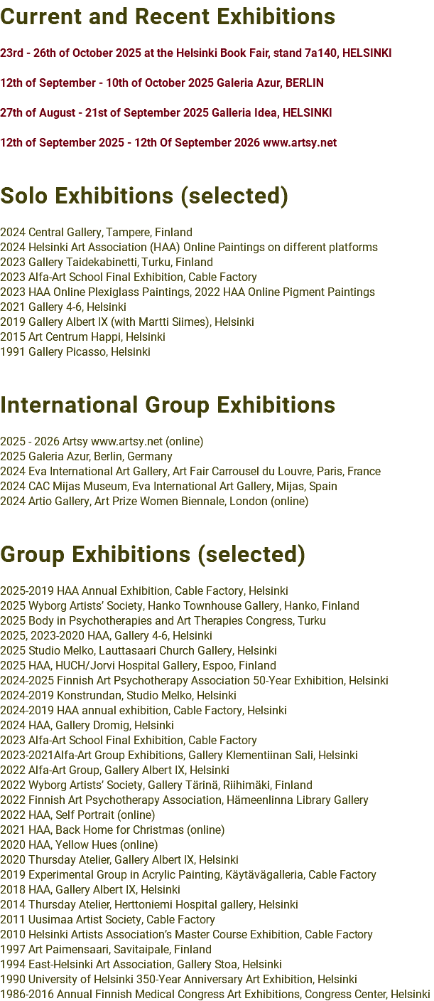 Current and Recent Exhibitions 23rd - 26th of October 2025 at the Helsinki Book Fair, stand 7a140, HELSINKI 12th of September - 10th of October 2025 Galeria Azur, BERLIN 27th of August - 21st of September 2025 Galleria Idea, HELSINKI 12th of September 2025 - 12th Of September 2026 www.artsy.net Solo Exhibitions (selected) 2024 Central Gallery, Tampere, Finland 2024 Helsinki Art Association (HAA) Online Paintings on different platforms 2023 Gallery Taidekabinetti, Turku, Finland 2023 Alfa-Art School Final Exhibition, Cable Factory 2023 HAA Online Plexiglass Paintings, 2022 HAA Online Pigment Paintings 2021 Gallery 4-6, Helsinki 2019 Gallery Albert IX (with Martti Siimes), Helsinki 2015 Art Centrum Happi, Helsinki 1991 Gallery Picasso, Helsinki International Group Exhibitions 2025 - 2026 Artsy www.artsy.net (online) 2025 Galeria Azur, Berlin, Germany 2024 Eva International Art Gallery, Art Fair Carrousel du Louvre, Paris, France 2024 CAC Mijas Museum, Eva International Art Gallery, Mijas, Spain 2024 Artio Gallery, Art Prize Women Biennale, London (online) Group Exhibitions (selected) 2025-2019 HAA Annual Exhibition, Cable Factory, Helsinki 2025 Wyborg Artists’ Society, Hanko Townhouse Gallery, Hanko, Finland 2025 Body in Psychotherapies and Art Therapies Congress, Turku 2025, 2023-2020 HAA, Gallery 4-6, Helsinki 2025 Studio Melko, Lauttasaari Church Gallery, Helsinki 2025 HAA, HUCH/Jorvi Hospital Gallery, Espoo, Finland 2024-2025 Finnish Art Psychotherapy Association 50-Year Exhibition, Helsinki 2024-2019 Konstrundan, Studio Melko, Helsinki 2024-2019 HAA annual exhibition, Cable Factory, Helsinki 2024 HAA, Gallery Dromig, Helsinki 2023 Alfa-Art School Final Exhibition, Cable Factory 2023-2021Alfa-Art Group Exhibitions, Gallery Klementiinan Sali, Helsinki 2022 Alfa-Art Group, Gallery Albert IX, Helsinki 2022 Wyborg Artists’ Society, Gallery Tärinä, Riihimäki, Finland 2022 Finnish Art Psychotherapy Association, Hämeenlinna Library Gallery 2022 HAA, Self Portrait (online) 2021 HAA, Back Home for Christmas (online) 2020 HAA, Yellow Hues (online) 2020 Thursday Atelier, Gallery Albert IX, Helsinki 2019 Experimental Group in Acrylic Painting, Käytävägalleria, Cable Factory 2018 HAA, Gallery Albert IX, Helsinki 2014 Thursday Atelier, Herttoniemi Hospital gallery, Helsinki 2011 Uusimaa Artist Society, Cable Factory 2010 Helsinki Artists Association’s Master Course Exhibition, Cable Factory 1997 Art Paimensaari, Savitaipale, Finland 1994 East-Helsinki Art Association, Gallery Stoa, Helsinki 1990 University of Helsinki 350-Year Anniversary Art Exhibition, Helsinki 1986-2016 Annual Finnish Medical Congress Art Exhibitions, Congress Center, Helsinki
